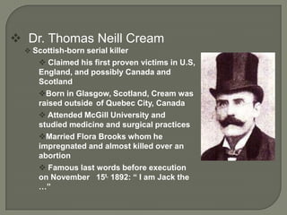  Dr. Thomas Neill Cream
   Scottish-born serial killer
       Claimed his first proven victims in U.S,
      England, and possibly Canada and
      Scotland
      Born in Glasgow, Scotland, Cream was
      raised outside of Quebec City, Canada
       Attended McGill University and
      studied medicine and surgical practices
      Married Flora Brooks whom he
      impregnated and almost killed over an
      abortion
       Famous last words before execution
      on November 15t, 1892: “ I am Jack the
      …”
 