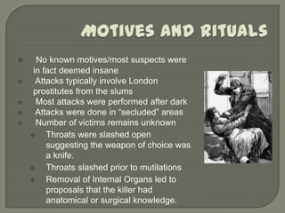      No known motives/most suspects were
     in fact deemed insane
     Attacks typically involve London
     prostitutes from the slums
     Most attacks were performed after dark
     Attacks were done in “secluded” areas
     Number of victims remains unknown
        Throats were slashed open
         suggesting the weapon of choice was
         a knife.
        Throats slashed prior to mutilations
        Removal of Internal Organs led to
         proposals that the killer had
         anatomical or surgical knowledge.
 
