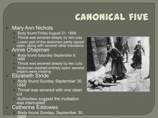    Mary Ann Nichols
     Body found Friday August 31, 1888.
     Throat was severed deeply by two cuts
     Lower part of the abdomen partly ripped
      open, along with several other inscisions
   Annie Chapman
     Body found Saturday September 8,
      1888
     Throat was severed deeply by two cuts
     Abdomen slashed entirely open; several
      organs were missing
   Elizabeth Stride
     Body found Sunday September 30,
     1888
     Throat was severed with one clean
     cut
     Authorities suggest the mutilation
     was interrupted
   Catherine Eddowes
     Body found Sunday, September 30,
 