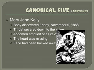    Mary Jane Kelly
     Body discovered Friday, November 9, 1888
     Throat severed down to the spine
     Abdomen emptied of all its organs
     The heart was missing
     Face had been hacked away
 