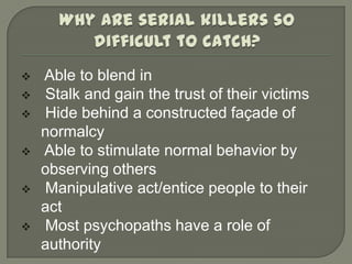    Able to blend in
   Stalk and gain the trust of their victims
   Hide behind a constructed façade of
    normalcy
   Able to stimulate normal behavior by
    observing others
   Manipulative act/entice people to their
    act
   Most psychopaths have a role of
    authority
 