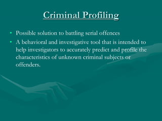 Criminal Profiling
• Possible solution to battling serial offences
• A behavioral and investigative tool that is intended to
help investigators to accurately predict and profile the
characteristics of unknown criminal subjects or
offenders.
 
