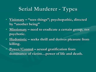 Serial Murderer - Types
• Visionary – “sees things”; psychopathic, directed
by “another being”
• Missionary – need to eradicate a certain group, not
psychotic.
• Hedonistic – seeks thrill and derives pleasure from
killing.
• Power/Control – sexual gratification from
dominance of victim…power of life and death.
 