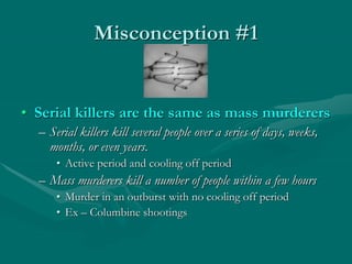 Misconception #1
• Serial killers are the same as mass murderers
– Serial killers kill several people over a series of days, weeks,
months, or even years.
• Active period and cooling off period
– Mass murderers kill a number of people within a few hours
• Murder in an outburst with no cooling off period
• Ex – Columbine shootings
 