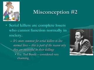 Misconception #2
• Serial killers are complete losers
who cannot function normally in
society.
– It’s more common for serial killers to live
normal lives – this is part of the reason why
they are successful in their killings
• Ex: Ted Bundy – considered very
charming
 