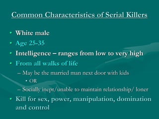 Common Characteristics of Serial Killers
• White male
• Age 25-35
• Intelligence – ranges from low to very high
• From all walks of life
– May be the married man next door with kids
• OR
– Socially inept/unable to maintain relationship/ loner
• Kill for sex, power, manipulation, domination
and control
 