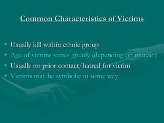 Common Characteristics of Victims
• Usually kill within ethnic group
• Age of victims varies greatly (depending on murder)
• Usually no prior contact/hatred for victim
• Victims may be symbolic in some way
 