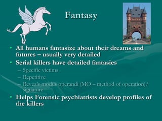Fantasy
• All humans fantasize about their dreams and
futures – usually very detailed
• Serial killers have detailed fantasies
– Specific victims
– Repetitive
– Reveals modus operandi (MO – method of operation)/
signature
• Helps Forensic psychiatrists develop profiles of
the killers
 
