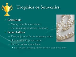 Trophies or Souvenirs
• Criminals
– Money, jewels, electronics
– Incriminating evidence (weapon)
• Serial killers
– Take objects with no monetary value
– Holds value to perpetrator
– Use it to relive crime later
• Ex: jewelry, clothing, drivers license, even body parts
 