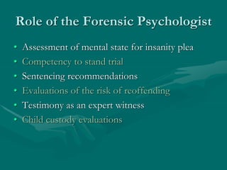 Role of the Forensic Psychologist
• Assessment of mental state for insanity plea
• Competency to stand trial
• Sentencing recommendations
• Evaluations of the risk of reoffending
• Testimony as an expert witness
• Child custody evaluations
 