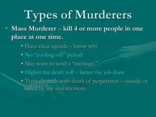 Types of Murderers
• Mass Murderer – kill 4 or more people in one
place at one time.
• Have clear agenda – know why
• No “cooling-off” period
• May want to send a “message.”
• Higher the death toll – better the job done
• Typically ends with death of perpetrator – suicide or
killed by law enforcement
 