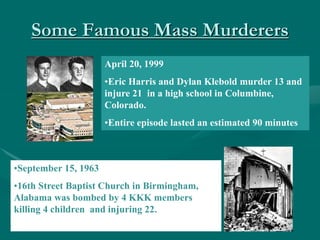 Some Famous Mass Murderers
April 20, 1999
•Eric Harris and Dylan Klebold murder 13 and
injure 21 in a high school in Columbine,
Colorado.
•Entire episode lasted an estimated 90 minutes
•September 15, 1963
•16th Street Baptist Church in Birmingham,
Alabama was bombed by 4 KKK members
killing 4 children and injuring 22.
 