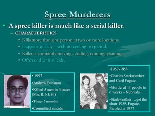 Spree Murderers
• A spree killer is much like a serial killer.
– CHARACTERISTICS
• Kills more than one person at two or more locations.
• Happens quickly – with no cooling off period.
• Killer is constantly moving…hiding, running, planning.
• Often end with suicide.
• 1997
•Andrew Cunanan
•Killed 5 men in 4 states
(Mn, Il. NJ, Fl)
•Time: 3 months
•Committed suicide
•1957-1958
•Charles Starkweather
and Caril Fugate.
•Murdered 11 people in
6 weeks – Nebraska
•Starkweather …got the
chair 1959. Fugate..
Paroled in 1977
 