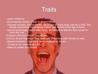 Traits
-Awful childhood.
-Domineering mother, Weak or absent father
-Tortured animals, Dennis Rader was known to hang stray cats as a child. Ted
Bundy surrounded his sleeping mother with knives at the age of three.
-Abnormal Strength, serial killers such as Kemper or Bianchi were known to
have this trait.
-Frequent alchohol and/or drug abuse.
-Chronic Social Rejection. May have lack of success with women or men.
-Sexual frustration. May have never engaged in the act.
-Turned on by violence and fire.
-Need for power and control.
 