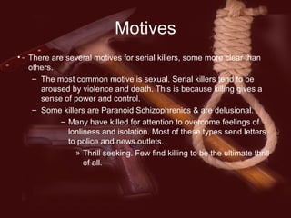 Motives
• There are several motives for serial killers, some more clear than
others.
– The most common motive is sexual. Serial killers tend to be
aroused by violence and death. This is because killing gives a
sense of power and control.
– Some killers are Paranoid Schizophrenics & are delusional.
– Many have killed for attention to overcome feelings of
lonliness and isolation. Most of these types send letters
to police and news outlets.
» Thrill seeking. Few find killing to be the ultimate thrill
of all.
 