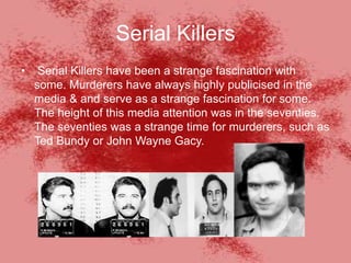 Serial Killers
• Serial Killers have been a strange fascination with
some. Murderers have always highly publicised in the
media & and serve as a strange fascination for some.
The height of this media attention was in the seventies.
The seventies was a strange time for murderers, such as
Ted Bundy or John Wayne Gacy.
 
