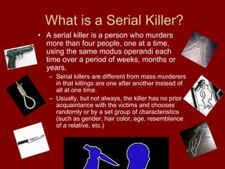 What is a Serial Killer?
• A serial killer is a person who murders
more than four people, one at a time,
using the same modus operandi each
time over a period of weeks, months or
years.
– Serial killers are different from mass murderers
in that killings are one after another instead of
all at one time.
– Usually, but not always, the killer has no prior
acquaintance with the victims and chooses
randomly or by a set group of characteristics
(such as gender, hair color, age, resemblance
of a relative, etc.)
 