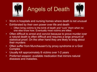 Angels of Death
• Work in hospitals and nursing homes where death is not unusual
• Exhilarated by their own power over life and death
– Often bring victims to the brink of death and “cure” them when no
one else know how. Eventually most victims are killed.
• Often difficult to arrest and convict because to prove murder over
a natural death is often difficult and requires a large amount of
statistical proof. On the other hand they are likely to brag about
their murders
• Often suffer from Munchausen's by proxy syndrome or a God
Complex
• Usually kill approximately 8 victims over 1-2 years
• Preferred weapon: available medication that mirrors natural
diseases and maladies.
 