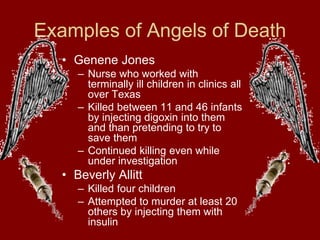 Examples of Angels of Death
• Genene Jones
– Nurse who worked with
terminally ill children in clinics all
over Texas
– Killed between 11 and 46 infants
by injecting digoxin into them
and than pretending to try to
save them
– Continued killing even while
under investigation
• Beverly Allitt
– Killed four children
– Attempted to murder at least 20
others by injecting them with
insulin
 