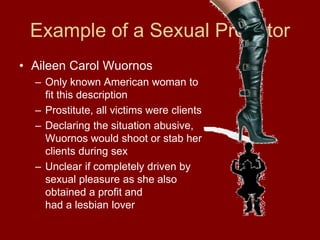 Example of a Sexual Predator
• Aileen Carol Wuornos
– Only known American woman to
fit this description
– Prostitute, all victims were clients
– Declaring the situation abusive,
Wuornos would shoot or stab her
clients during sex
– Unclear if completely driven by
sexual pleasure as she also
obtained a profit and
had a lesbian lover
 
