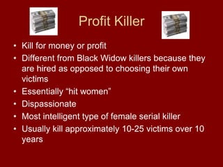 Profit Killer
• Kill for money or profit
• Different from Black Widow killers because they
are hired as opposed to choosing their own
victims
• Essentially “hit women”
• Dispassionate
• Most intelligent type of female serial killer
• Usually kill approximately 10-25 victims over 10
years
 