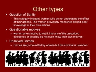 Other types
• Question of Sanity
– This category includes women who do not understand the effect
of their actions. The women previously mentioned all had clear
knowledge of their own actions
• Questionable motives
– women who’s motive to not fit into any of the prescribed
categories or possibly do not even know their own motives
• Unsolved Crimes
– Crimes likely committed by women but the criminal is unknown
 