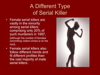 A Different Type
of Serial Killer
• Female serial killers are
vastly in the minority
among serial killers
comprising only 20% of
such murderers in 1997,
(although the number of females
committing violent crimes is on the
rise).
• Female serial killers also
follow different trends and
fit different profiles than
the vast majority of male
serial killers.
 