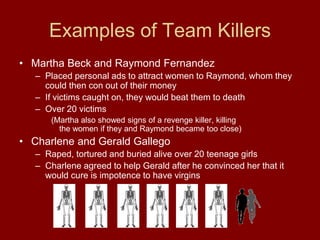 Examples of Team Killers
• Martha Beck and Raymond Fernandez
– Placed personal ads to attract women to Raymond, whom they
could then con out of their money
– If victims caught on, they would beat them to death
– Over 20 victims
(Martha also showed signs of a revenge killer, killing
the women if they and Raymond became too close)
• Charlene and Gerald Gallego
– Raped, tortured and buried alive over 20 teenage girls
– Charlene agreed to help Gerald after he convinced her that it
would cure is impotence to have virgins
 