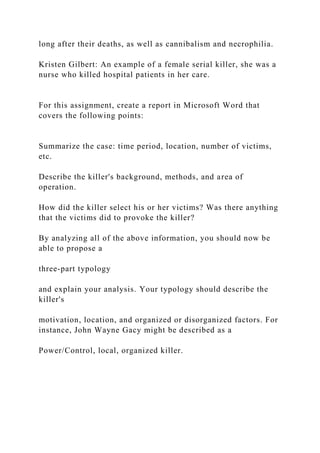 long after their deaths, as well as cannibalism and necrophilia.
Kristen Gilbert: An example of a female serial killer, she was a
nurse who killed hospital patients in her care.
For this assignment, create a report in Microsoft Word that
covers the following points:
Summarize the case: time period, location, number of victims,
etc.
Describe the killer's background, methods, and area of
operation.
How did the killer select his or her victims? Was there anything
that the victims did to provoke the killer?
By analyzing all of the above information, you should now be
able to propose a
three-part typology
and explain your analysis. Your typology should describe the
killer's
motivation, location, and organized or disorganized factors. For
instance, John Wayne Gacy might be described as a
Power/Control, local, organized killer.
 
