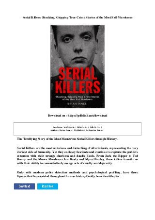 Serial Killers: Shocking, Gripping True Crime Stories of the Most Evil Murderers
Download on : https://pdfslink.net/download
Pub Date: 2017-08-10 | ISBN-10 : | ISBN-13 : |
Author : Brian Innes | Publisher : Ballantine Books
The Terrifying Story of the Most Monstrous Serial Killers through History.
Serial Killers are the most notorious and disturbing of all criminals, representing the very
darkest side of humanity. Yet they endlessy fascinate and continue to capture the public's
attention with their strange charisma and deadly deeds. From Jack the Ripper to Ted
Bundy and the Moors Murderers Ian Brady and Myra Hindley, these killers transfix us
with their ability to commit utterly savage acts of cruelty and depravity.
Only with modern police detection methods and psychological profiling, have these
figures that have existed throughout human history finally been identified in...
 
