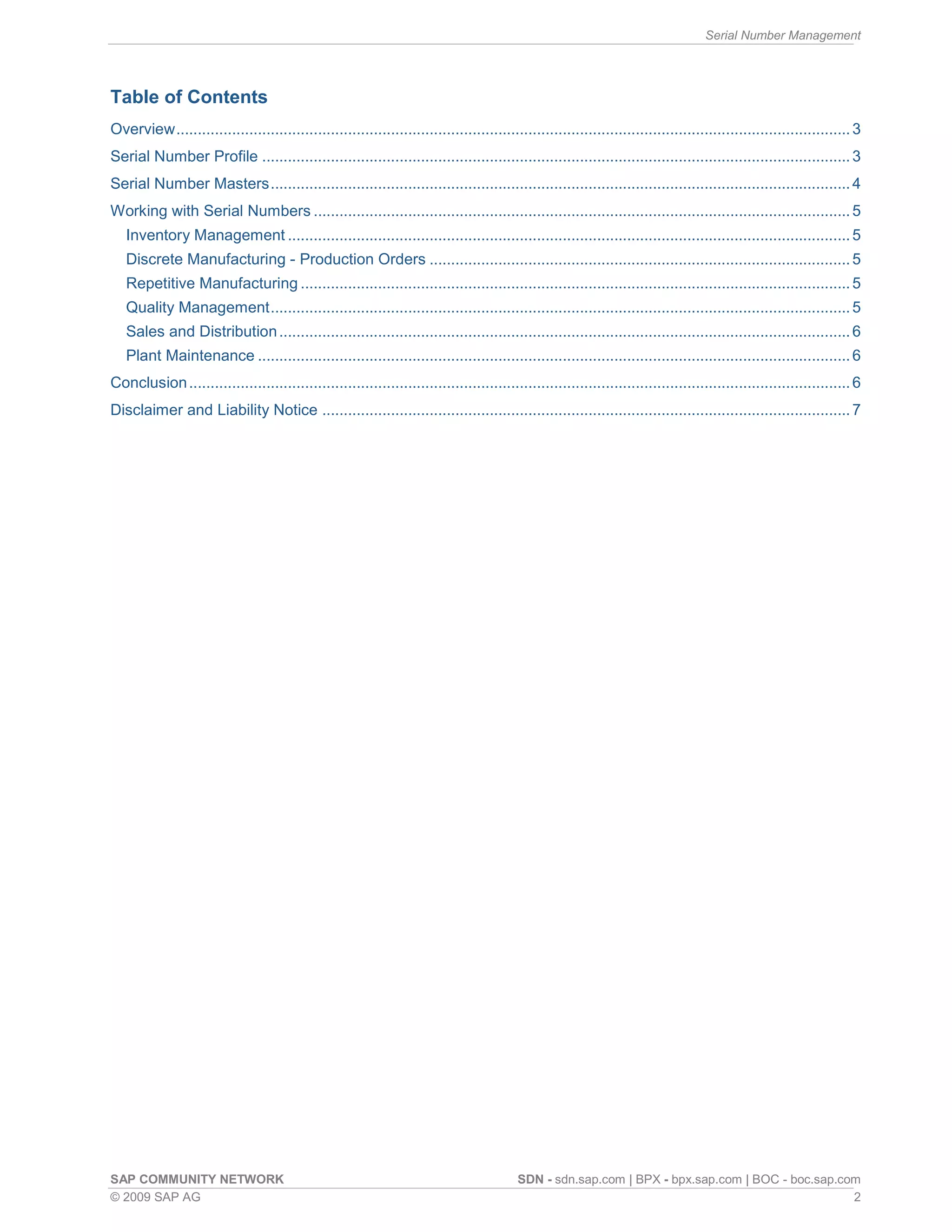 Serial Number Management
SAP COMMUNITY NETWORK SDN - sdn.sap.com | BPX - bpx.sap.com | BOC - boc.sap.com
© 2009 SAP AG 2
Table of Contents
Overview.............................................................................................................................................................3
Serial Number Profile .........................................................................................................................................3
Serial Number Masters.......................................................................................................................................4
Working with Serial Numbers .............................................................................................................................5
Inventory Management ...................................................................................................................................5
Discrete Manufacturing - Production Orders ..................................................................................................5
Repetitive Manufacturing ................................................................................................................................5
Quality Management.......................................................................................................................................5
Sales and Distribution.....................................................................................................................................6
Plant Maintenance ..........................................................................................................................................6
Conclusion..........................................................................................................................................................6
Disclaimer and Liability Notice ...........................................................................................................................7
 