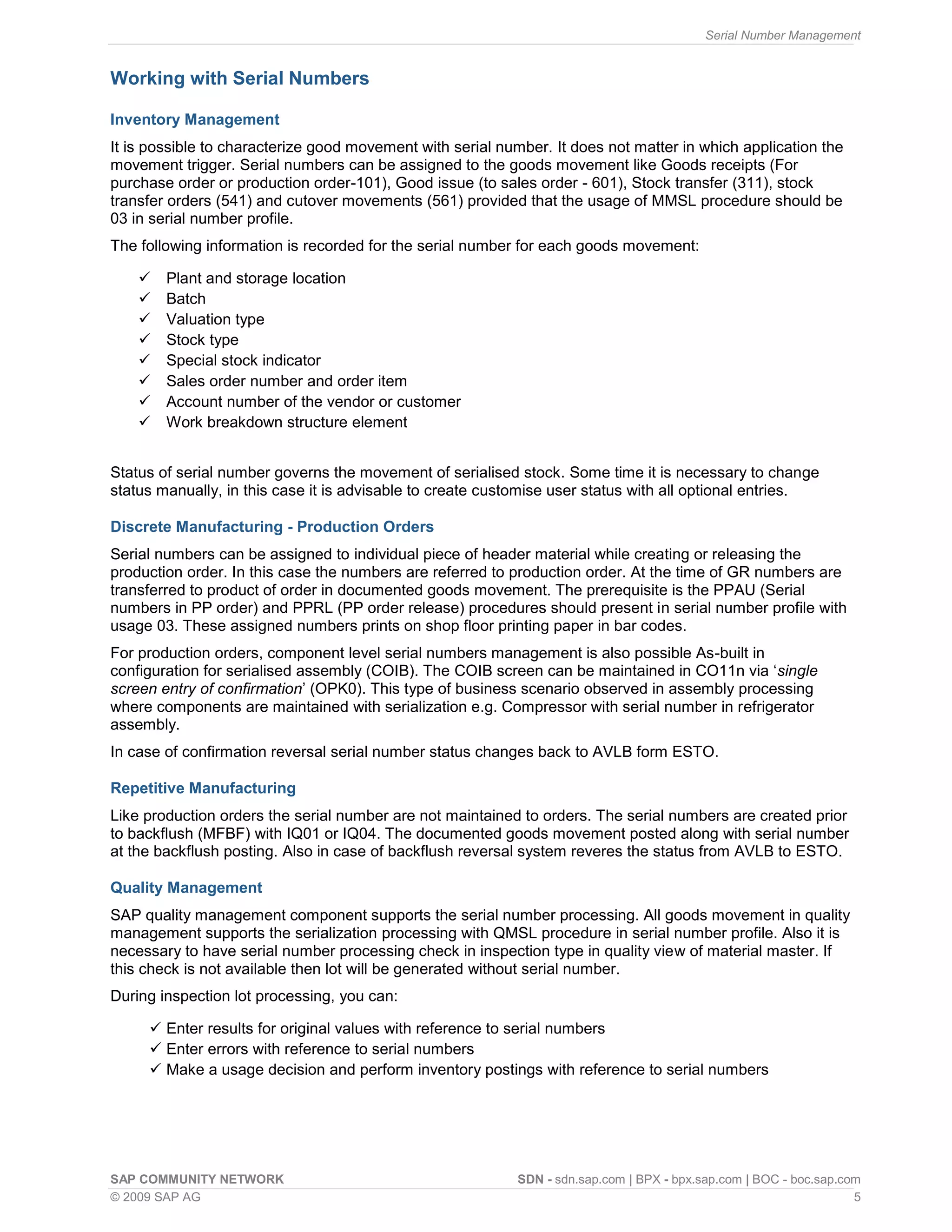 Serial Number Management
SAP COMMUNITY NETWORK SDN - sdn.sap.com | BPX - bpx.sap.com | BOC - boc.sap.com
© 2009 SAP AG 5
Working with Serial Numbers
Inventory Management
It is possible to characterize good movement with serial number. It does not matter in which application the
movement trigger. Serial numbers can be assigned to the goods movement like Goods receipts (For
purchase order or production order-101), Good issue (to sales order - 601), Stock transfer (311), stock
transfer orders (541) and cutover movements (561) provided that the usage of MMSL procedure should be
03 in serial number profile.
The following information is recorded for the serial number for each goods movement:
 Plant and storage location
 Batch
 Valuation type
 Stock type
 Special stock indicator
 Sales order number and order item
 Account number of the vendor or customer
 Work breakdown structure element
Status of serial number governs the movement of serialised stock. Some time it is necessary to change
status manually, in this case it is advisable to create customise user status with all optional entries.
Discrete Manufacturing - Production Orders
Serial numbers can be assigned to individual piece of header material while creating or releasing the
production order. In this case the numbers are referred to production order. At the time of GR numbers are
transferred to product of order in documented goods movement. The prerequisite is the PPAU (Serial
numbers in PP order) and PPRL (PP order release) procedures should present in serial number profile with
usage 03. These assigned numbers prints on shop floor printing paper in bar codes.
For production orders, component level serial numbers management is also possible As-built in
configuration for serialised assembly (COIB). The COIB screen can be maintained in CO11n via ‘single
screen entry of confirmation’ (OPK0). This type of business scenario observed in assembly processing
where components are maintained with serialization e.g. Compressor with serial number in refrigerator
assembly.
In case of confirmation reversal serial number status changes back to AVLB form ESTO.
Repetitive Manufacturing
Like production orders the serial number are not maintained to orders. The serial numbers are created prior
to backflush (MFBF) with IQ01 or IQ04. The documented goods movement posted along with serial number
at the backflush posting. Also in case of backflush reversal system reveres the status from AVLB to ESTO.
Quality Management
SAP quality management component supports the serial number processing. All goods movement in quality
management supports the serialization processing with QMSL procedure in serial number profile. Also it is
necessary to have serial number processing check in inspection type in quality view of material master. If
this check is not available then lot will be generated without serial number.
During inspection lot processing, you can:
 Enter results for original values with reference to serial numbers
 Enter errors with reference to serial numbers
 Make a usage decision and perform inventory postings with reference to serial numbers
 