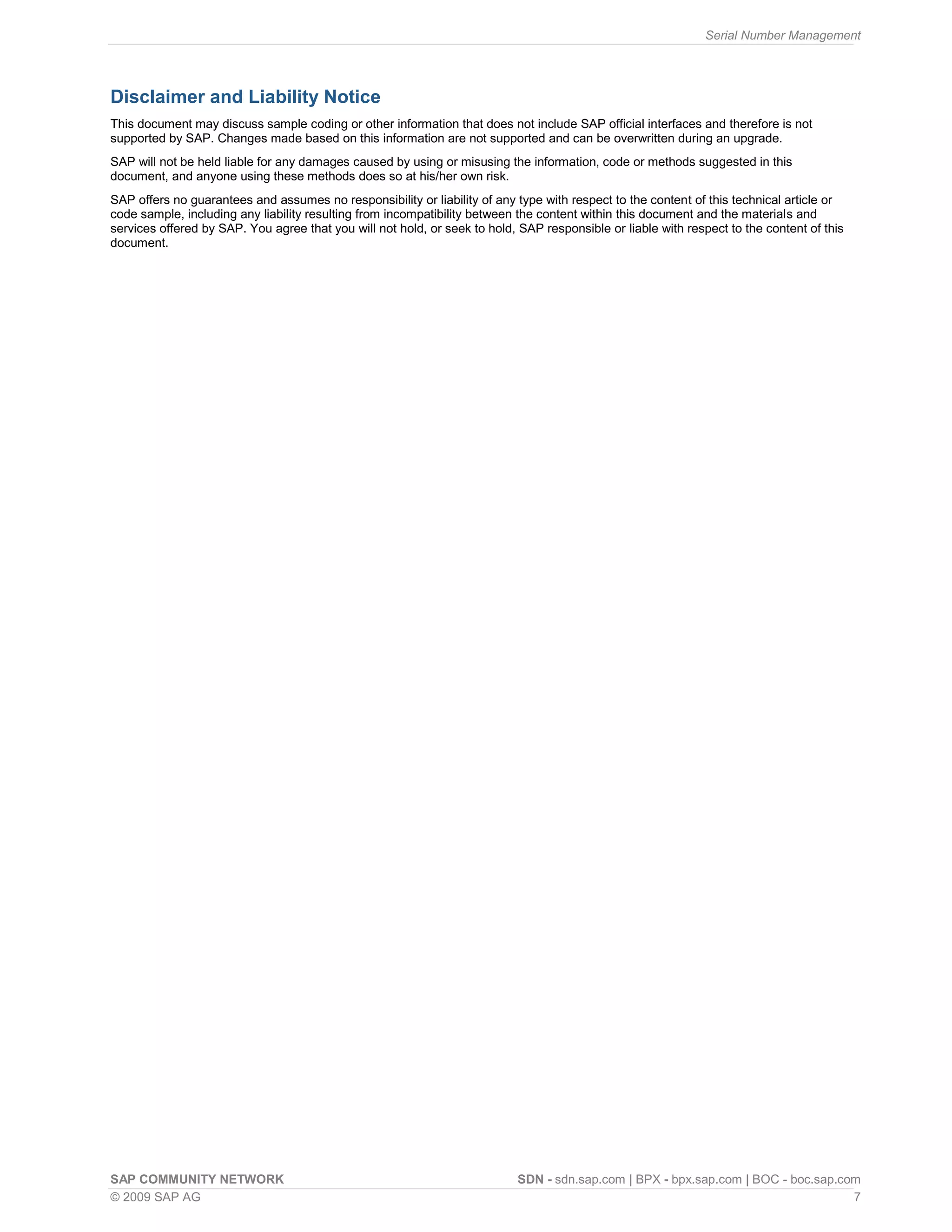 Serial Number Management
SAP COMMUNITY NETWORK SDN - sdn.sap.com | BPX - bpx.sap.com | BOC - boc.sap.com
© 2009 SAP AG 7
Disclaimer and Liability Notice
This document may discuss sample coding or other information that does not include SAP official interfaces and therefore is not
supported by SAP. Changes made based on this information are not supported and can be overwritten during an upgrade.
SAP will not be held liable for any damages caused by using or misusing the information, code or methods suggested in this
document, and anyone using these methods does so at his/her own risk.
SAP offers no guarantees and assumes no responsibility or liability of any type with respect to the content of this technical article or
code sample, including any liability resulting from incompatibility between the content within this document and the materials and
services offered by SAP. You agree that you will not hold, or seek to hold, SAP responsible or liable with respect to the content of this
document.
 