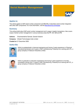 SAP COMMUNITY NETWORK SDN - sdn.sap.com | BPX - bpx.sap.com | BOC - boc.sap.com
© 2009 SAP AG 1
Serial Number Management
Applies to:
This article applies to SAP serial number component (LO-MD-SN); it describes serial number integration
with other SAP components. For more information, visit the Manufacturing homepage.
Summary
This writing briefs about SAP serial number management and it usage in logistic transactions. Also covers
scope of serial number management in various business areas like PP, SD, QM and PM
Authors: Chandrashekhar Damale, Ganesh Kulkarni
Company: Infodart Technologies India Limited
Created on: 21 December 2009
Author Bio
Author is postgraduate in chemical engineering and having 3 years experience in Chemical
manufacturing domain and 2 years in SAP manufacturing. Presently he is working with IITL, a
group company of Videocon Industries Limited.
Author is graduate is production engineering and having 3 years experience in foundry
consultation domain and 1.5 years in SAP manufacturing. Presently he is working with IITL, a
group company of Videocon Industries Limited.
 