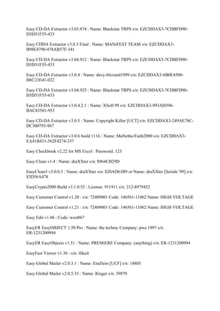Easy CD-DA Extractor v3.03.874 : Name: Blackstar TRPS s/n: EZCDDAX3-7CDBFD90-
D3D51F55-433

Easy CDDA Extractor v3.0.3 Final : Name: MANiFEST TEAM s/n: EZCDDAX3-
B98E4790-478AB57F-341

Easy CD-DA Extractor v3.04.912 : Name: Blackstar TRPS s/n: EZCDDAX3-7CDBFD90-
D3D51F55-433

Easy CD-DA Extractor v3.0.4 : Name: davy-blizzard1999 s/n: EZCDDAX3-6B0E4500-
D6C21E41-022

Easy CD-DA Extractor v3.04.925 : Name: Blackstar TRPS s/n: EZCDDAX3-7CDBFD90-
D3D51F55-433

Easy CD-DA Extractor v3.0.4.2.1 : Name: XSoft 99 s/n: EZCDDAX3-993AD396-
BAC83501-953

Easy CD-DA Extractor v3.0.5 : Name: Copyright Killer [UCT] s/n: EZCDDAX3-249AE78C-
DC300793-967

Easy CD-DA Extractor v3.0.6 build 1116 : Name: MaNetho/Faith2000 s/n: EZCDDAX3-
EA41B431-562F4274-337

Easy Checkbook v2.22 for MS Excel : Password: 123

Easy Clean v1.4 : Name: draXXter s/n: $964CB29D

EasyClean3 v3.0.0.3 : Name: draXXter s/n: $20AD61B9 or Name: draXXter [Serials '99] s/n:
$3D56A478

EasyCrypto2000 Build v3.1.0.52 : License: 911911 s/n: 212-8979452

Easy Customer Control v1.20 : s/n: 72409001 Code: 146561-11062 Name: HIGH VOLTAGE

Easy Customer Control v1.21 : s/n: 72409001 Code: 146561-11062 Name: HIGH VOLTAGE

Easy Edit v1.06 : Code: west867

EasyER EasyOBJECT 1.50 Pro : Name: the technic Company: pwa 1997 s/n:
ER-1231200994

EasyER EasyObjects v1.51 : Name: PREMiERE Company: (anything) s/n: ER-1231200994

EasyFast Viewer v1.36 : s/n: ilikeit

Easy Global Mailer v2.0.3.1 : Name: EinZtein [UCF] s/n: 14805

Easy Global Mailer v2.0.5.33 : Name: Ringer s/n: 39879
 