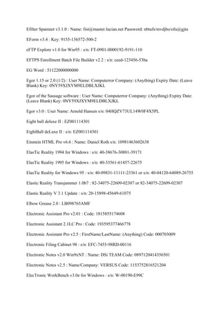 Efilter Spamnet v3.1.0 : Name: fist@master.lucian.net Password: nbtufs/mvdjbo/ofu@gjtu

EForm v3.4 : Key: 9155-136572-500-2

eFTP Explore v1.0 for Win95 : s/n: FT-0901-0000192-9191-110

EFTPS Enrollment Batch File Builder v2.2 : s/n: ceed-123456-53ba

EG Word : 51122000000000

Egor 1.15 or 2.0 (1/2) : User Name: Computerror Company: (Anything) Expiry Date: (Leave
Blank) Key: 0NY59XJXYM9ELDBLXJKL

Egor of the Sausage software : User Name: Computerror Company: (Anything) Expiry Date:
(Leave Blank) Key: 0NY59XJXYM9ELDBLXJKL

Egor v3.0 : User Name: Arnold Hansen s/n: 04HQZV73UL14W0F4X5PL

Eight ball deluxe II : EZ001114301

EightBall deLuxe II : s/n: EZ001114301

Einstein HTML Pro v6.6 : Name: Daniel Roth s/n: 10981463602638

ElasTic Reality 1994 for Windows : s/n: 40-38676-30801-39171

ElasTic Reality 1995 for Windows : s/n: 40-33561-61457-22675

ElasTic Reality for Windows 95 : s/n: 40-09831-11111-23361 or s/n: 40-04120-64089-26755

Elastic Reality Transjammer 1.0b7 : 82-34075-22609-02307 or 82-34075-22609-02307

Elastic Reality V 3.1 Update : s/n: 20-15898-45649-61075

Elbow Grease 2.0 : LB098765AMF

Electronic Assistant Pro v2.01 : Code: 1815855174608

Electronic Assistant 2.1LC Pro : Code: 193595377466778

Electronic Assistant Pro v2.5 : FirstName/LastName: (Anything) Code: 000703009

Electronic Filing Cabinet 98 : s/n: EFC-7455-98RD-00116

Electronic Notes v2.0 Win9xNT : Name: DSi TEAM Code: 0897120414356501

Electronic Notes v2.5 : Name/Company: VERSUS Code: 1153752816521204

ElecTronic WorkBench v3.0e for Windows : s/n: W-00190-E99C
 