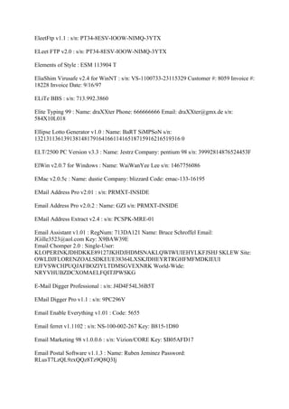 EleetFtp v1.1 : s/n: PT34-8ESV-IOOW-NIMQ-3YTX

ELeet FTP v2.0 : s/n: PT34-8ESV-IOOW-NIMQ-3YTX

Elements of Style : ESM 113904 T

EliaShim Virusafe v2.4 for WinNT : s/n: VS-1100733-23115329 Customer #: 8059 Invoice #:
18228 Invoice Date: 9/16/97

ELiTe BBS : s/n: 713.992.3860

Elite Typing 99 : Name: draXXter Phone: 666666666 Email: draXXter@gmx.de s/n:
584X10L018

Ellipse Lotto Generator v1.0 : Name: BaRT SiMPSoN s/n:
13213113613913814817916416611416518715916216519316 0

ELT/2500 PC Version v3.3 : Name: Jestrz Company: pentium 98 s/n: 39992814876524453F

ElWin v2.0.7 for Windows : Name: WaiWanYee Lee s/n: 1467756086

EMac v2.0.5c : Name: dustie Company: blizzard Code: emac-133-16195

EMail Address Pro v2.01 : s/n: PRMXT-INSIDE

Email Address Pro v2.0.2 : Name: GZI s/n: PRMXT-INSIDE

EMail Address Extract v2.4 : s/n: PCSPK-MRE-01

Email Assistant v1.01 : RegNum: 713DA121 Name: Bruce Schroffel Email:
JGille3523@aol.com Key: X9BAW39E
Email Chomper 2.0 : Single-User:
KLOPERINKJDHDKKE89127JKHDJHDMSNAKLQWIWUIEHYLKFJSHJ SKLEW Site:
OWLDJFLORENZOALSDKEUE38364LXSKJDHEYRTRGHFMFMDKIEUI
EJFVSWCHPUQJAFBOZIYLTDMSGVEXNRK World-Wide:
NRYVHUBZDCXOMAELFQITJPWSKG

E-Mail Digger Professional : s/n: J4D4F54L36B5T

EMail Digger Pro v1.1 : s/n: 9PC296V

Email Enable Everything v1.01 : Code: 5655

Email ferret v1.1102 : s/n: NS-100-002-267 Key: B815-1D80

Email Marketing 98 v1.0.0.6 : s/n: Vizion/CORE Key: $B05AFD17

Email Postal Software v1.1.3 : Name: Ruben Jeminez Password:
RLusT7LzQL9zxQQz8Tz9Q8Q3Ij
 