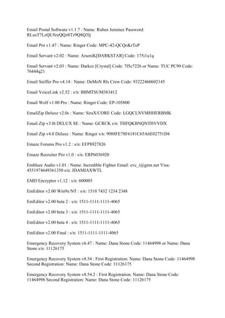 Email Postal Software v1.1.7 : Name: Ruben Jeminez Password:
RLusT7LzQL9zxQQz8Tz9Q8Q3Ij

Email Pro v1.47 : Name: Ringer Code: MPC-42-QCQoKrTeP

Email Servant v2.02 : Name: ArseniK[DARKSTAR] Code: 175i1u1q

Email Servant v2.03 : Name: Darkzz [Crystal] Code: 7f5c7226 or Name: TUC PC99 Code:
76444q21

Email Sniffer Pro v4.14 : Name: DeMoN Rls Crew Code: 93222460602145

Email VoiceLink v2.52 : s/n: BBMTSUM383412

Email Wolf v1.00 Pro : Name: Ringer Code: EP-105800

EmailZip Deluxe v2.0s : Name: SiraX/CORE Code: LGQCLNVMHHERBMK

Email Zip v3.0t DELUX SE : Name: GCRCK s/n: THFQKBNQNTHVVDX

Email Zip v4.0 Deluxe : Name: Ringer s/n: 9088FE78F6181C65A6E02751D4

Emaze Forums Pro v1.2 : s/n: EFP8927826

Emaze Recruiter Pro v1.0 : s/n: ERP6036920

Emblaze Audio v1.01 : Name: Incredible Fighter Email: evc_i@gmx.net Visa:
4551974649361350 s/n: JDAMIAXWTL

EMD Encryptor v1.12 : s/n: 600005

EmEditor v2.00 Win9x/NT : s/n: 1510 7432 1234 2348

EmEditor v2.00 beta 2 : s/n: 1511-1111-1111-4065

EmEditor v2.00 beta 3 : s/n: 1511-1111-1111-4065

EmEditor v2.00 beta 4 : s/n: 1511-1111-1111-4065

EmEditor v2.00 Final : s/n: 1511-1111-1111-4065

Emergency Recovery System v6.47 : Name: Dana Stone Code: 11464998 or Name: Dana
Stone s/n: 11126175

Emergency Recovery System v8.54 : First Registration: Name: Dana Stone Code: 11464998
Second Registration: Name: Dana Stone Code: 11126175

Emergency Recovery System v8.54.2 : First Registration: Name: Dana Stone Code:
11464998 Second Registration: Name: Dana Stone Code: 11126175
 