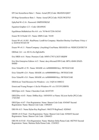 EP Cats ScreenSaver Beta 1 : Name: Azrael [PC] Code: HK4X8X1Q6S7

EP Dogs ScreenSaver Beta 1 : Name: Azrael [PC] Code: FG2U3W2I7X3

EphyPad 98 v2.16 : Password: OMPFHTRESZ

Equation Grapher v2.3 : Code: GRAPH3C

Equilibrum DeBabelizer Pro 4.0 : s/n: 76746-017250-343343

Erazer 98 3.0 build 123 : Name: DMN Code: 74189

Erazer 99 v4.1.0.503 : RealName: LordFritz Company: Manifest Destiny UserName: Fritzy s/
n: 8A953C953AF15F

Erazer 99 v4.11 : Name/Company: (Anything) UserName: REGGED s/n: 9EB5CE265DE718

ERDisk 2.61 : s/n: ID-Vx-Sx-DgErduWs

Eric HRIS v6.4 : Name: Premiere Code: 84NF-C7N7-LXGT-HKBW

Eric Hris Enterprise Edition v6.5 : Name: davy-blizzard1999 Code: BP1L-R488-XNZZ-
H4DD

Erics Telnet98 v2.70 : Name: SHADE s/n: tn900000000 Key: JWTEGCEAR

Erics Telnet98 v2.8 : Name: SHADE s/n: tn900000000 Key: JWTEGCEAR

Erics Telnet98 v3.0 : Name: SHADE s/n: tn900000000 Key: JWTEGCEAR

ERISALaw Total Resource for Windows : s/n: 31QVA11000212

Ernest and Young Prosper v1.0a for Windows 95: s/n: EY53VUHBYR

ERS32pro v6.0 : Name: Cheerokie Code: 66107359

ERS32Pro v6.43 : Name: DrRhui Key: 168545931 or Name: SiLicon Surfer [PC] Code:
17431503

ERS32pro v6.47 : First Registration: Name: Sharon Cole Code: 8345607 Second
Registration: Name: Sharon Cole Code: 13092855

ERS 98 v8.5 : Name Dylan Roy RegNum1: 9843379 RegNum2: 8205663

ERS98 v8.52 Final : First Registration: Name: Sharon Cole Code: 8294655 Second
Registration: Name: Sharon Cole Code: 12066423

ERS 98 v8.53.02 : First Registration: Name: Marlene Della Penna Code: 8827935 Second
Registration: Name: Marlene Della Penna Code: 15365823
 