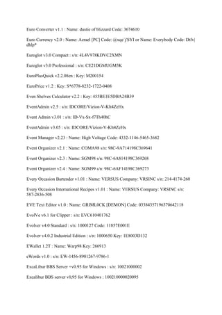 Euro Converter v1.1 : Name: dustie of blizzard Code: 3674610

Euro Currency v2.0 : Name: Azrael [PC] Code: @xqe`j'SYI or Name: Everybody Code: Dtfv|
dhlp*

Euroglot v3.0 Compact : s/n: 4L4V978KDVC2XMN

Euroglot v3.0 Professional : s/n: CE21DGMUGM3K

EuroPlusQuick v2.2.08en : Key: M200154

EuroPrice v1.2 : Key: S*6778-8232-1722-0408

Even Shelves Calculator v2.2 : Key: 455BE1E5DBA24B39

EventAdmin v2.5 : s/n: IDCORE/Vizion-V-Klt4ZeHx

Event Admin v3.01 : s/n: ID-Vx-Sx-f7Th40hC

EventAdmin v3.05 : s/n: IDCORE/Vizion-V-Klt4ZeHx

Event Manager v2.23 : Name: High Voltage Code: 4332-1146-5465-3682

Event Organizer v2.1 : Name: COMA98 s/n: 98C-9A714198C369641

Event Organizer v2.3 : Name: SGM98 s/n: 98C-6A814198C369268

Event Organizer v2.4 : Name: SGM99 s/n: 98C-6AF14198C369273

Every Occasion Bartender v1.01 : Name: VERSUS Company: VRSINC s/n: 214-4174-260

Every Occasion International Recipes v1.01 : Name: VERSUS Company: VRSINC s/n:
587-2836-508

EVE Text Editor v1.0 : Name: GRIML0CK [DEMON] Code: 03384357196370642118

EvolVe v6.1 for Clipper : s/n: EVC610401762

Evolver v4.0 Standard : s/n: 1000127 Code: 11857E001E

Evolver v4.0.2 Industrial Edition : s/n: 1000650 Key: 1E8003D132

EWallet 1.2T : Name: Warp98 Key: 266913

eWords v1.0 : s/n: EW-1456-8901267-9786-1

ExcaLibur BBS Server +v0.95 for Windows : s/n: 10021000002

Excalibur BBS server v0,95 for Windows : 100210000020095
 
