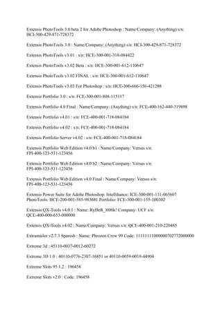 Extensis PhotoTools 3.0 beta 2 for Adobe Photoshop : Name/Company: (Anything) s/n:
HCI-300-429-871-728372

Extensis PhotoTools 3.0 : Name/Company: (Anything) s/n: HCI-300-429-871-728372

Extensis PhotoTools v3.01 : s/n: HCE-300-001-318-084422

Extensis PhotoTools v3.02 Beta : s/n: HCE-300-001-612-110647

Extensis PhotoTools v3.02 FINAL : s/n: HCE-300-001-612-110647

Extensis PhotoTools v3.03 For Photoshop : s/n: HCE-300-666-156-421288

Extensis Portfolio 3.0 : s/n: FCE-300-001-808-115117

Extensis Portfolio 4.0 Final : Name/Company: (Anything) s/n: FCE-400-162-440-319898

Extensis Portfolio v4.01 : s/n: FCE-400-001-718-084184

Extensis Portfolio v4.02 : s/n: FCE-400-001-718-084184

Extensis Portfolio Server v4.02 : s/n: FCE-400-001-718-084184

Extensis Portfolio Web Edition v4.0 b1 : Name/Company: Versus s/n:
FPI-400-123-531-123456

Extensis Portfolio Web Edition v4.0 b2 : Name/Company: Versus s/n:
FPI-400-123-531-123456

Extensis Portfolio Web Edition v4.0 Final : Name/Company: Versus s/n:
FPI-400-123-531-123456

Extensis Power Suite for Adobe Photoshop: Intellihance: ICE-300-001-131-065607
PhotoTools: HCE-200-001-585-983681 Portfolio: FCE-300-001-155-100302

Extensis QX-Tools v4.0.1 : Name: RyDeR_H00k! Company: UCF s/n:
QCE-400-000-653-000000

Extensis QX-Tools v4.02 : Name/Company: Versus s/n: QCE-400-001-210-220485

Extramailer v2.7.3 Spanish : Name: Phrozen Crew 99 Code: 11111111000000702772000000

Extreme 3d : 45110-0037-0012-60272

Extreme 3D 1.0 : 40110-0776-2307-16851 or 40110-0059-0019-44904

Extreme Slots 95 1.2 : 196458

Extreme Slots v2.0 : Code: 196458
 