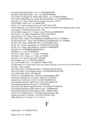 Eyecandy Photoshop Plugin v.3.0 : s/n: IIIGEBFHMJNB
Eyecandy Photoshop Plugin v.3.01 : s/n: IIIGEBFHMJNB
Eye Candy V3.0 Plugin For Adobe After Effects : s/n: ACJBEFCDEHLC
Eye Candy V4000 Plugin For Adobe Photoshop Plugin : s/n: BFNMMHPENCCI
Eyescope v2.0 : Name: Anne Hoyt Company: (none) s/n: 441125
Ez3D VRML Author v2.0 : s/n: DR401-RSI
EZAir v1.0 : Name: Registered User s/n: 5447-348-33-338
EZAir Properties v1.0 : Name: GLoW s/n: 1630-431-06-640 Is this registration for a multi-
user license?: YES Multi-user quantity: 100
EZ Cat Disk Cataloger v2.3 : Name: Azrael [PC] Code: 0DBDBD7B
EZE Clock v1.0 : Email: RepublicRox Code: 6396310679
eZip Wizard v2.10 : Name: Versus s/n: 63019506
EZ Mail 16-Bit : Name: ThE STaRDoGG CHaMPioN PC97 s/n: 70908419
EZ Mail Win32/NT : Name: ThE STaRDoGG CHaMPioN PC s/n: 70908403
EZ-Pix v1.0b : Name: REKiEM / PCY s/n: EZP10060175811
Ez-Pix v4.1 : Name: registere4d s/n: EZP4961010F1430C00D
EZ-Pix v4.2 : Name: ultrascha8ll s/n: ezp4961111f4dd9ad05k
EZ-Split 2.0 : ES200000001400030340159
EZSubmit v1.3 : s/n: JOJNKHD98X
EZ-Timer v2.00 : Name: </>+ Code: 123789456
EZ-Timer v2.10 : Name: </>+ Code: 123789456
EZ-Timer v3.0 : Name: DSI Code: NSRXIS*
EZ-Unzipper v4.0 : s/n: UNZIP EZ 648539_
EZ View 98 PRO v6.0.1 : s/n: 06291977-BNB-375581
EZ-Web Page v1.0 : First Name: davy Last Name: blizzard s/n: 88 101 38 701 601 88 09 97
EzyZipa : Code: msbbnc
Easy CD Creator v5.0 Platinum Serial : P-7TGQ4-G06CM-N5G1L
Easy CD Creator v5.02 Platinum Serial : G332NB-MGJNH-ZFVPB
Easy Office 2001 Serial : 300-508-687
EViews v4.1 Standard Serial : 999 Name : badcd Register: 000
Electronics Workbench v5.12 Serial : EEW-01-22185-5507
EmpresÃ¡rio v3.0 Serial : E3CO-1-CO-065-00-00M10E11
Encyclopedia Brittanica 2003 Serial : C3CA1ACA00012345
Enciclopedia Britannica 98 Serial : 121981030102
EnciclopÃ©dia Master Digital 98 Serial : 43712491957774060760
Encyclopedia Britannica 2001 Deluxe Serial : 350f00043894
Encyclopedia Britannica 2002 Deluxe Serial : 590f00178449
EViews v4.1 Standard Serial : 999 Name: badcd Register: 000
English Translator v3.0 Serial : 7974-2CCE-D5AC-AF3F
ESRI ARCView v3.3 Serial : 511111111111



                                           F
F(g) Scholar : s/n: FG0021747120

FalCon v3.0 : s/n: 033624
 