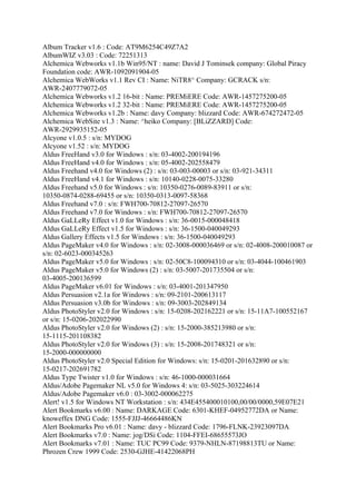 Album Tracker v1.6 : Code: AT9M6254C49Z7A2
AlbumWIZ v3.03 : Code: 72251313
Alchemica Webworks v1.1b Win95/NT : name: David J Tominsek company: Global Piracy
Foundation code: AWR-1092091904-05
Alchemica WebWorks v1.1 Rev CI : Name: NiTR8^ Company: GCRACK s/n:
AWR-2407779072-05
Alchemica Webworks v1.2 16-bit : Name: PREMiERE Code: AWR-1457275200-05
Alchemica Webworks v1.2 32-bit : Name: PREMiERE Code: AWR-1457275200-05
Alchemica Webworks v1.2b : Name: davy Company: blizzard Code: AWR-674272472-05
Alchemica WebSite v1.3 : Name: ^heiko Company: [BLiZZARD] Code:
AWR-2929935152-05
Alcyone v1.0.5 : s/n: MYDOG
Alcyone v1.52 : s/n: MYDOG
Aldus FreeHand v3.0 for Windows : s/n: 03-4002-200194196
Aldus FreeHand v4.0 for Windows : s/n: 05-4002-202558479
Aldus Freehand v4.0 for Windows (2) : s/n: 03-003-00003 or s/n: 03-921-34311
Aldus FreeHand v4.1 for Windows : s/n: 10140-0228-0075-33280
Aldus Freehand v5.0 for Windows : s/n: 10350-0276-0089-83911 or s/n:
10350-0874-0288-69455 or s/n: 10350-0313-0097-58368
Aldus Freehand v7.0 : s/n: FWH700-70812-27097-26570
Aldus Freehand v7.0 for Windows : s/n: FWH700-70812-27097-26570
Aldus GaLLeRy Effect v1.0 for Windows : s/n: 36-0015-000048418
Aldus GaLLeRy Effect v1.5 for Windows : s/n: 36-1500-040049293
Aldus Gallery Effects v1.5 for Windows : s/n: 36-1500-040049293
Aldus PageMaker v4.0 for Windows : s/n: 02-3008-000036469 or s/n: 02-4008-200010087 or
s/n: 02-6023-000345263
Aldus PageMaker v5.0 for Windows : s/n: 02-50C8-100094310 or s/n: 03-4044-100461903
Aldus PageMaker v5.0 for Windows (2) : s/n: 03-5007-201735504 or s/n:
03-4005-200136599
Aldus PageMaker v6.01 for Windows : s/n: 03-4001-201347950
Aldus Persuasion v2.1a for Windows : s/n: 09-2101-200613117
Aldus Persuasion v3.0b for Windows : s/n: 09-3003-202849134
Aldus PhotoStyler v2.0 for Windows : s/n: 15-0208-202162221 or s/n: 15-11A7-100552167
or s/n: 15-0206-202022990
Aldus PhotoStyler v2.0 for Windows (2) : s/n: 15-2000-385213980 or s/n:
15-1115-201108382
Aldus PhotoStyler v2.0 for Windows (3) : s/n: 15-2008-201748321 or s/n:
15-2000-000000000
Aldus PhotoStyler v2.0 Special Edition for Windows: s/n: 15-0201-201632890 or s/n:
15-0217-202691782
Aldus Type Twister v1.0 for Windows : s/n: 46-1000-000031664
Aldus/Adobe Pagemaker NL v5.0 for Windows 4: s/n: 03-5025-303224614
Aldus/Adobe Pagemaker v6.0 : 03-3002-000062275
Alert! v1.5 for Windows NT Workstation : s/n: 434E455400010100,00/00/0000,59E07E21
Alert Bookmarks v6.00 : Name: DARKAGE Code: 6301-KHEF-04952772DA or Name:
knoweffex DNG Code: 1555-FJJJ-46664486KN
Alert Bookmarks Pro v6.01 : Name: davy - blizzard Code: 1796-FLNK-23923097DA
Alert Bookmarks v7.0 : Name: jog/DSi Code: 1104-FFEI-68655573JO
Alert Bookmarks v7.01 : Name: TUC PC99 Code: 9379-NHLN-87198813TU or Name:
Phrozen Crew 1999 Code: 2530-GJHE-41422068PH
 