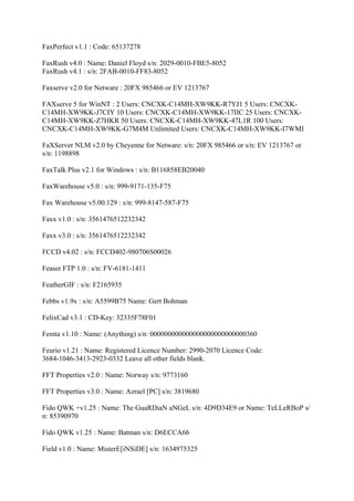 FaxPerfect v1.1 : Code: 65137278

FaxRush v4.0 : Name: Daniel Floyd s/n: 2029-0010-FBE5-8052
FaxRush v4.1 : s/n: 2FAB-0010-FF83-8052

Faxserve v2.0 for Netware : 20FX 985466 or EV 1213767

FAXserve 5 for WinNT : 2 Users: CNCXK-C14MH-XW9KK-R7YJ1 5 Users: CNCXK-
C14MH-XW9KK-J7CIY 10 Users: CNCXK-C14MH-XW9KK-17IIC 25 Users: CNCXK-
C14MH-XW9KK-Z7HKR 50 Users: CNCXK-C14MH-XW9KK-47L1R 100 Users:
CNCXK-C14MH-XW9KK-G7M4M Unlimited Users: CNCXK-C14MH-XW9KK-I7WMI

FaXServer NLM v2.0 by Cheyenne for Netware: s/n: 20FX 985466 or s/n: EV 1213767 or
s/n: 1198898

FaxTalk Plus v2.1 for Windows : s/n: B116858EB20040

FaxWarehouse v5.0 : s/n: 999-9171-135-F75

Fax Warehouse v5.00.129 : s/n: 999-8147-587-F75

Faxx v1.0 : s/n: 3561476512232342

Faxx v3.0 : s/n: 3561476512232342

FCCD v4.02 : s/n: FCCD402-980706S00026

Feaser FTP 1.0 : s/n: FV-6181-1411

FeatherGIF : s/n: F2165935

Febbs v1.9x : s/n: A5599B75 Name: Gert Bohman

FelixCad v3.1 : CD-Key: 32335F78F01

Femta v1.10 : Name: (Anything) s/n: 000000000000000000000000000360

Feurio v1.21 : Name: Registered Licence Number: 2990-2070 Licence Code:
3684-1046-3413-2923-0332 Leave all other fields blank.

FFT Properties v2.0 : Name: Norway s/n: 9773160

FFT Properties v3.0 : Name: Azrael [PC] s/n: 3819680

Fido QWK +v1.25 : Name: The GuaRDiaN aNGeL s/n: 4D9D34E9 or Name: TeLLeRBoP s/
n: 85390970

Fido QWK v1.25 : Name: Batman s/n: D6ECCA66

Field v1.0 : Name: MisterE[iNSiDE] s/n: 1634975325
 