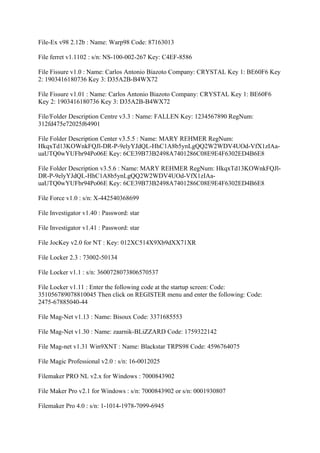 File-Ex v98 2.12b : Name: Warp98 Code: 87163013

File ferret v1.1102 : s/n: NS-100-002-267 Key: C4EF-8586

File Fissure v1.0 : Name: Carlos Antonio Biazoto Company: CRYSTAL Key 1: BE60F6 Key
2: 1903416180736 Key 3: D35A2B-B4WX72

File Fissure v1.01 : Name: Carlos Antonio Biazoto Company: CRYSTAL Key 1: BE60F6
Key 2: 1903416180736 Key 3: D35A2B-B4WX72

File/Folder Description Centre v3.3 : Name: FALLEN Key: 1234567890 RegNum:
312fd475e72025f64901

File Folder Description Center v3.5.5 : Name: MARY REHMER RegNum:
HkqxTd13KOWnkFQJl-DR-P-9elyYJdQL-HhC1A8b5ynLgQQ2W2WDV4UOd-VfX1zIAa-
uaUTQ0wYUFbr94Po06E Key: 6CE39B73B2498A7401286C08E9E4F6302ED4B6E8

File Folder Description v3.5.6 : Name: MARY REHMER RegNum: HkqxTd13KOWnkFQJl-
DR-P-9elyYJdQL-HhC1A8b5ynLgQQ2W2WDV4UOd-VfX1zIAa-
uaUTQ0wYUFbr94Po06E Key: 6CE39B73B2498A7401286C08E9E4F6302ED4B6E8

File Force v1.0 : s/n: X-442540368699

File Investigator v1.40 : Password: star

File Investigator v1.41 : Password: star

File JocKey v2.0 for NT : Key: 012XC514X9Xb9dXX71XR

File Locker 2.3 : 73002-50134

File Locker v1.1 : s/n: 3600728073806570537

File Locker v1.11 : Enter the following code at the startup screen: Code:
351056789078810045 Then click on REGISTER menu and enter the following: Code:
2475-67885040-44

File Mag-Net v1.13 : Name: Bisoux Code: 3371685553

File Mag-Net v1.30 : Name: zaarnik-BLiZZARD Code: 1759322142

File Mag-net v1.31 Win9XNT : Name: Blackstar TRPS98 Code: 4596764075

File Magic Professional v2.0 : s/n: 16-0012025

Filemaker PRO NL v2.x for Windows : 7000843902

File Maker Pro v2.1 for Windows : s/n: 7000843902 or s/n: 0001930807

Filemaker Pro 4.0 : s/n: 1-1014-1978-7099-6945
 