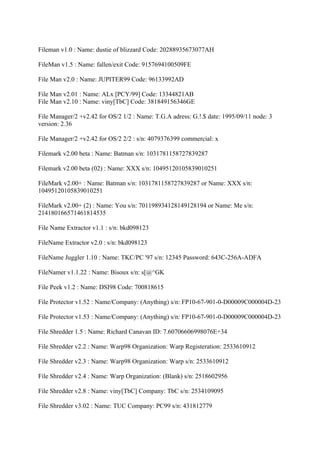 Fileman v1.0 : Name: dustie of blizzard Code: 20288935673077AH

FileMan v1.5 : Name: fallen/exit Code: 9157694100509FE

File Man v2.0 : Name: JUPITER99 Code: 96133992AD

File Man v2.01 : Name: ALx [PCY/99] Code: 13344821AB
File Man v2.10 : Name: viny[TbC] Code: 381849156346GE

File Manager/2 +v2.42 for OS/2 1/2 : Name: T.G.A adress: G.!.$ date: 1995/09/11 node: 3
version: 2.36

File Manager/2 +v2.42 for OS/2 2/2 : s/n: 4079376399 commercial: x

Filemark v2.00 beta : Name: Batman s/n: 1031781158727839287

Filemark v2.00 beta (02) : Name: XXX s/n: 10495120105839010251

FileMark v2.00+ : Name: Batman s/n: 1031781158727839287 or Name: XXX s/n:
10495120105839010251

FileMark v2.00+ (2) : Name: You s/n: 701198934128149128194 or Name: Me s/n:
214180166571461814535

File Name Extractor v1.1 : s/n: bkd098123

FileName Extractor v2.0 : s/n: bkd098123

FileName Juggler 1.10 : Name: TKC/PC '97 s/n: 12345 Password: 643C-256A-ADFA

FileNamer v1.1.22 : Name: Bisoux s/n: s[@^GK

File Peek v1.2 : Name: DSI98 Code: 700818615

File Protector v1.52 : Name/Company: (Anything) s/n: FP10-67-901-0-D00009C000004D-23

File Protector v1.53 : Name/Company: (Anything) s/n: FP10-67-901-0-D00009C000004D-23

File Shredder 1.5 : Name: Richard Canavan ID: 7.60706606998076E+34

File Shredder v2.2 : Name: Warp98 Organization: Warp Registeration: 2533610912

File Shredder v2.3 : Name: Warp98 Organization: Warp s/n: 2533610912

File Shredder v2.4 : Name: Warp Organization: (Blank) s/n: 2518602956

File Shredder v2.8 : Name: viny[TbC] Company: TbC s/n: 2534109095

File Shredder v3.02 : Name: TUC Company: PC99 s/n: 431812779
 