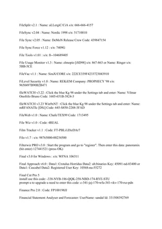 FileSplit v2.1 : Name: aLLergiC/CiA s/n: 666-666-4157

FileSync v2.04 : Name: Nordic 1998 s/n: 51710010

File Sync v2.05 : Name: DeMoN Release Crew Code: 439847154

File Sync Force v1.12 : s/n: 7409G

File Tools v1.01 : s/n: ft--104689405

File Usage Monitor v1.3 : Name: elmopio [iSD98] s/n: 867-863 or Name: Ringer s/n:
5BB-5CE

FileVac v1.1 : Name: SiraX/CORE s/n: 222CE339F4233723043910

FiLevel Security v1.0 : Name: REKiEM Company: PROPHECY '98 s/n:
9650497B90B2B471

fileWATCH v3.22 : Click the blue Kg 98 under the Settings tab and enter: Name: Vilmar
Onofrilo Bruno Code: 1605-651B-3824-3

fileWATCH v3.23 Win9xNT : Click the blue Kg 98 under the Settings tab and enter: Name:
mRFANATIc [DSi] Code: 645-S850-2288-3FAD

FileWeb v1.0 : Name: Chafe/TEX99 Code: 1713495

File Wiz v1.0 : Code: 4REAL

Film Tracker v1.1 : Code: FT-PBLi1Z6zDAr7

Filo v1.7 : s/n: 98765000-00234500

Filterwiz PRO v3.0 : Start the program and go to "register". Then enter this data: panoramix
(hit enter) 127441521 (press OK)

Final v3.0 for Windows : s/n: WFNA 106311

Final Approach v6.0 : Data1: Crotalus Horridus Data2: alt.binaries Key: 45091-nd-83400 or
Data1: Cascabel Data2: Registered User Key: 10568-nu-55272

Final Cut Pro 5
install use this code: -338-NYB-186-QQK-258-NBD-174-RYE-STU
prompt u to upgrade u need to enter this code: c-341-jej-170-wfu-341-vkv-170-rsz-pdn

Finance Pro 2.0 : Code: FP100198JJ

Financial Statement Analyser and Forecaster: UserName: sandal Id: 331508392769
 
