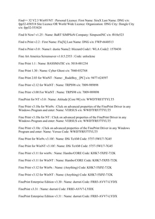 Find++ 32 V2.3 Win95/NT : Personal Licence: First Name: SiraX Last Name: DNG s/n:
fpp32-458518 Site Licence OR World Wide Licence: Organization: DNG City: Dongle City
s/n: fpp32-553424

Find It Now! v1.25 : Name: BaRT SiMPSoN Company: SimpsonINC s/n: f010e523

Find n Print v2.2 : First Name: Flu[X] Last Name: DNG s/n: FWP-6648513

Find n Print v3.0 : Name1: dustie Name2: blizzard Code1: WLA Code2: 1570430

Fine Art America Screensaver v1.0.5.2553 : Code: unlockme

Fine Print 1.1 : Name: BASSMATIC s/n: 5018-001234

Fine Print 1.30 : Name: Cyber Ghost s/n: 7040-032768

Fine Print 2.03 for WinNT : Name: _RudeBoy_ [PC] s/n: 9477-624597

Fine Print v2.12 for WinNT : Name: TRPS98 s/n: 7009-989898

Fine Print v3.00 For WinNT : Name: TRPS98 s/n: 7009-989898

FinePrint for NT v3.0 : Name: Attitude [Core 98] s/n: WWD7FRFJ7TYLT5

Fine Print v3.10a for Win9x : Click on advanced properties of the FinePrint Driver in any
Windows Program and enter: Name: VERSUS s/n: WWD7FRFJ7TYLT5

Fine Print v3.10a for NT : Click on advanced properties of the FinePrint Driver in any
Windows Program and enter: Name: VERSUS s/n: WWD7FRFJ7TYLT5

Fine Print v3.10e : Click on advanced properties of the FinePrint Driver in any Windows
Program and enter: Name: Versus Code: WWD7FRFJ7TYLT5

Fine Print for Win9x v3.10f : Name: DSi TeAM Code: 5757-5WU7-7G45

Fine Print for WinNT v3.10f : Name: DSi TeAM Code: 5757-5WU7-7G45

Fine Print v3.11 for win9x : Name: Hambo/CORE Code: KHK7-5XPZ-732K

Fine Print v3.11 for WinNT : Name: Hambo/CORE Code: KHK7-5XPZ-732K

Fine Print v3.12 for Win9x : Name: (Anything) Code: KHK7-5XPZ-732K

Fine Print v3.12 for WinNT : Name: (Anything) Code: KHK7-5XPZ-732K

FinePrint Enterprise Edition v3.30 : Name: durruti Code: FRB3-AVV7-LYDX

FinePrint v3.31 : Name: durruti Code: FRB3-AVV7-LYDX

FinePrint Enterprise Edition v3.31 : Name: durruti Code: FRB3-AVV7-LYDX
 