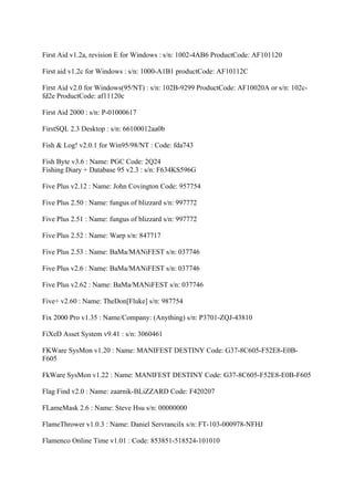 First Aid v1.2a, revision E for Windows : s/n: 1002-4AB6 ProductCode: AF101120

First aid v1.2c for Windows : s/n: 1000-A1B1 productCode: AF10112C

First Aid v2.0 for Windows(95/NT) : s/n: 102B-9299 ProductCode: AF10020A or s/n: 102c-
fd2e ProductCode: af11120c

First Aid 2000 : s/n: P-01000617

FirstSQL 2.3 Desktop : s/n: 66100012aa0b

Fish & Log! v2.0.1 for Win95/98/NT : Code: fda743

Fish Byte v3.6 : Name: PGC Code: 2Q24
Fishing Diary + Database 95 v2.3 : s/n: F634KS596G

Five Plus v2.12 : Name: John Covington Code: 957754

Five Plus 2.50 : Name: fungus of blizzard s/n: 997772

Five Plus 2.51 : Name: fungus of blizzard s/n: 997772

Five Plus 2.52 : Name: Warp s/n: 847717

Five Plus 2.53 : Name: BaMa/MANiFEST s/n: 037746

Five Plus v2.6 : Name: BaMa/MANiFEST s/n: 037746

Five Plus v2.62 : Name: BaMa/MANiFEST s/n: 037746

Five+ v2.60 : Name: TheDon[Fluke] s/n: 987754

Fix 2000 Pro v1.35 : Name/Company: (Anything) s/n: P3701-ZQJ-43810

FiXeD Asset System v9.41 : s/n: 3060461

FKWare SysMon v1.20 : Name: MANIFEST DESTINY Code: G37-8C605-F52E8-E0B-
F605

FkWare SysMon v1.22 : Name: MANIFEST DESTINY Code: G37-8C605-F52E8-E0B-F605

Flag Find v2.0 : Name: zaarnik-BLiZZARD Code: F420207

FLameMask 2.6 : Name: Steve Hsu s/n: 00000000

FlameThrower v1.0.3 : Name: Daniel Servrancilx s/n: FT-103-000978-NFHJ

Flamenco Online Time v1.01 : Code: 853851-518524-101010
 