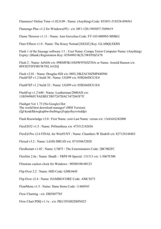 Flamenco! Online Time v1.02.0.09 : Name: (Anything) Code: 853851-518524-894561

Flamengo Plus v1.2 for Windows(95) : s/n: HF1-120-1985057-7609619

Flame Thrower v1.11 : Name: Ann Grevelius Code: FT-103-000985-MMKU

Flare Effects v1.0 : Name: The Krazy Nomad [SiEGE] Key: GLABQLEKRS

Flash 1 of the Sausage software 1/1 : User Name: Compu Terror Computer Name: (Anything)
Expiry: (Blank) Registration Key: 03N49031K2U3W8THZA78

Flash 2 : Name: JuNiOr s/n: 09RMPJK14X0W95NZZT8A or Name: Arnold Hansen s/n:
00YH2YHY001W3NL161EQ

Flash v2.01 : Name: Douglas Hill s/n: 08FL3JKZAC0JZMP44DN0
FlashFXP v1.2 build 30 : Name: UGI99 s/n: 05B266DCE1E4

FlashFXP v1.2 build 32 : Name: UGI99 s/n: 05B266DCE1E4

FlashFxp v1.2 b40 : Name: Leatherman/2000AD s/n:
11B58496FC9AEBEC5B37267DAC3472843F7C

Flashget Ver 1.73 (No Google) Hot
The world best download manager! (MSI Version)
(fgf-koakfkkwqkupbwvbuibtsgvjfvppyrbyzvrtsddp)

Flash Knowledge v3.0 : First Name: zoin Last Name: versus s/n: 1A4A4A242400

FlexED32 v1.5 : Name: PrOmetheus s/n: 473512142656

FlexEd Pro v2.6 FINAL for Win95/NT : Name: Chambers W Dodrill s/n: 827124148483

Flexed v3.2 : Name: LiGHt DRUiD s/n: 871038632020

FlexRestart v1.02 : Name: L!M!T / The Exterminators Code: 2BC9B2FC

FlexSite 2.8a : Name: ShadE - TRPS 98 Special: 131313 s/n: 1-5067F500

Flinstone cuckoo clock for Windows : 90500100-00123

Flip Over 2.2 : Name: HID Code: GME4445

Flip Over v2.4 : Name: HAMBO/CORE Code: AMC5673

FloatMenu v1.5 : Name: Dana Stone Code: 11460543

Flow Charting : s/n: DB5S07785

Flow Chart PDQ v1.1x : s/n: PKU3FE002DHN825
 